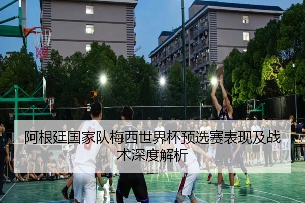 阿根廷国家队梅西世界杯预选赛表现及战术深度解析